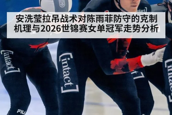安洗莹拉吊战术对陈雨菲防守的克制机理与2026世锦赛女单冠军走势分析
