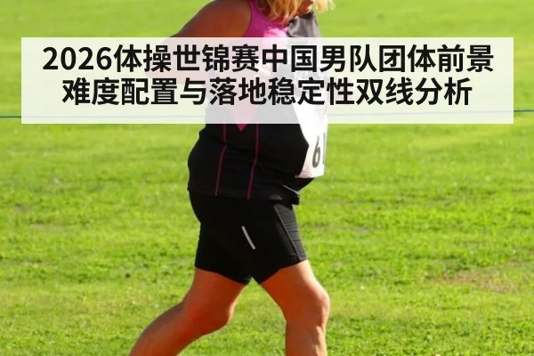 2026体操世锦赛中国男队团体前景 难度配置与落地稳定性双线分析